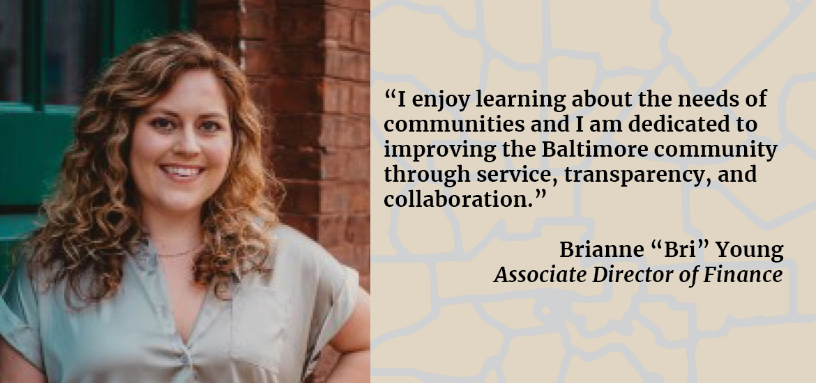 “I enjoy learning about the needs of communities and I am dedicated to improving the Baltimore community through service, transparency, and collaboration.” Brianne “Bri” Young Associate Director of Finance 
